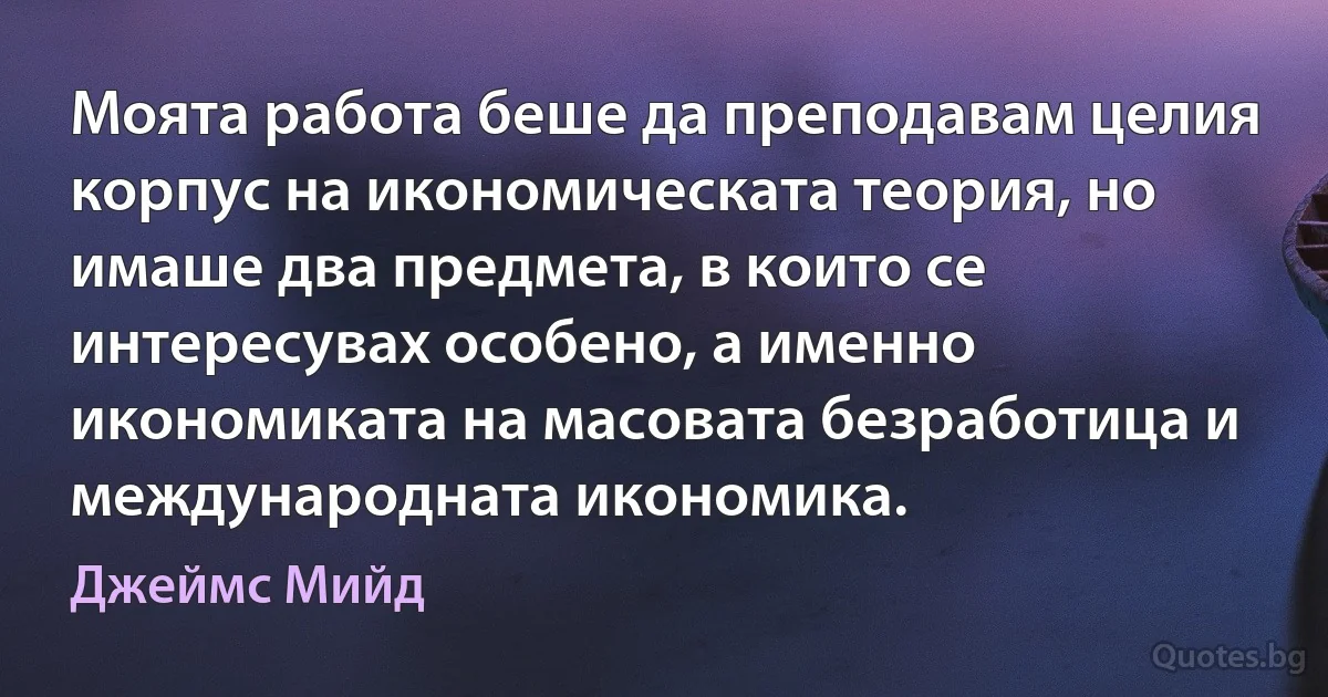 Моята работа беше да преподавам целия корпус на икономическата теория, но имаше два предмета, в които се интересувах особено, а именно икономиката на масовата безработица и международната икономика. (Джеймс Мийд)