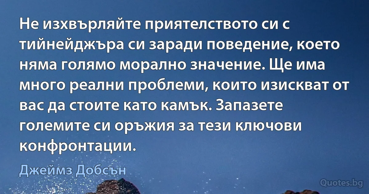 Не изхвърляйте приятелството си с тийнейджъра си заради поведение, което няма голямо морално значение. Ще има много реални проблеми, които изискват от вас да стоите като камък. Запазете големите си оръжия за тези ключови конфронтации. (Джеймз Добсън)