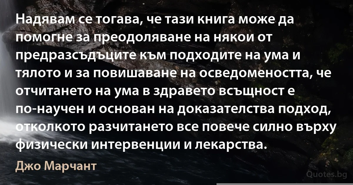 Надявам се тогава, че тази книга може да помогне за преодоляване на някои от предразсъдъците към подходите на ума и тялото и за повишаване на осведомеността, че отчитането на ума в здравето всъщност е по-научен и основан на доказателства подход, отколкото разчитането все повече силно върху физически интервенции и лекарства. (Джо Марчант)