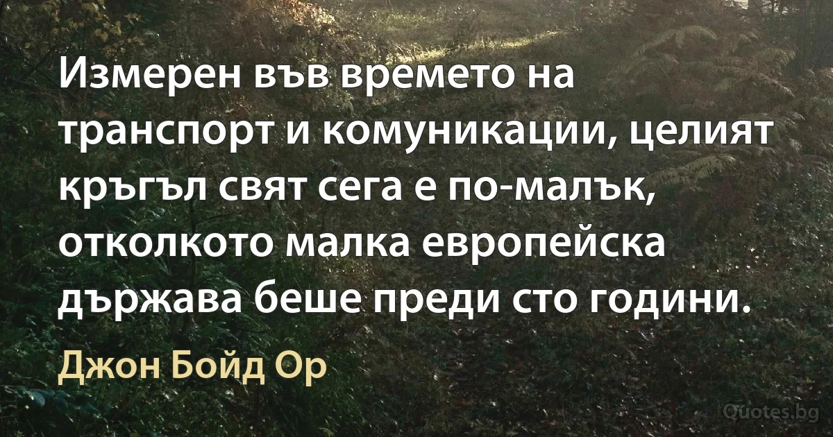 Измерен във времето на транспорт и комуникации, целият кръгъл свят сега е по-малък, отколкото малка европейска държава беше преди сто години. (Джон Бойд Ор)