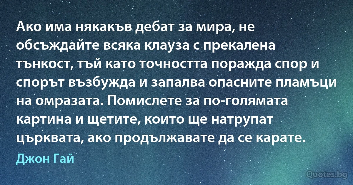 Ако има някакъв дебат за мира, не обсъждайте всяка клауза с прекалена тънкост, тъй като точността поражда спор и спорът възбужда и запалва опасните пламъци на омразата. Помислете за по-голямата картина и щетите, които ще натрупат църквата, ако продължавате да се карате. (Джон Гай)