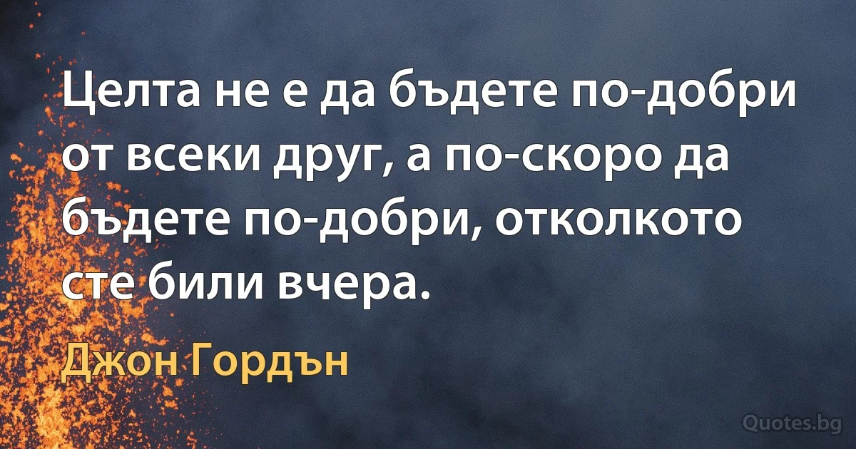 Целта не е да бъдете по-добри от всеки друг, а по-скоро да бъдете по-добри, отколкото сте били вчера. (Джон Гордън)