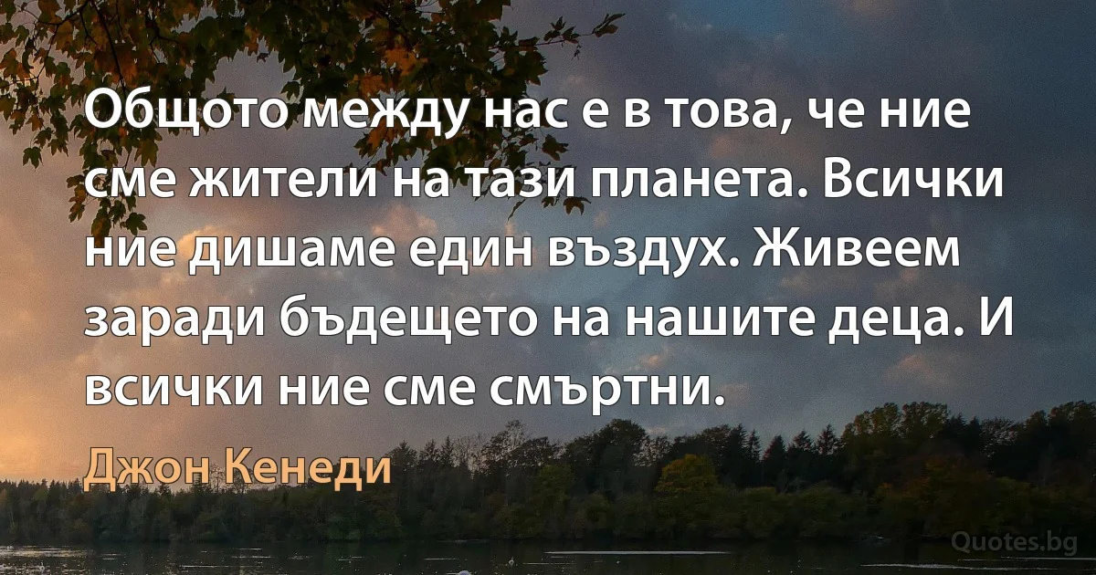 Общото между нас е в това, че ние сме жители на тази планета. Всички ние дишаме един въздух. Живеем заради бъдещето на нашите деца. И всички ние сме смъртни. (Джон Кенеди)