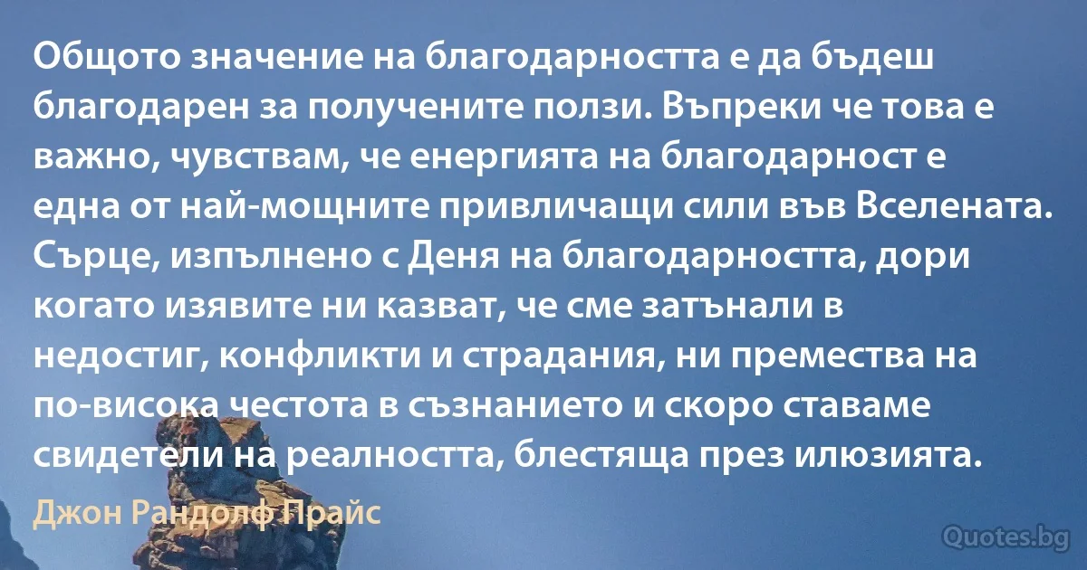 Общото значение на благодарността е да бъдеш благодарен за получените ползи. Въпреки че това е важно, чувствам, че енергията на благодарност е една от най-мощните привличащи сили във Вселената. Сърце, изпълнено с Деня на благодарността, дори когато изявите ни казват, че сме затънали в недостиг, конфликти и страдания, ни премества на по-висока честота в съзнанието и скоро ставаме свидетели на реалността, блестяща през илюзията. (Джон Рандолф Прайс)