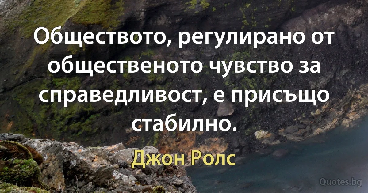 Обществото, регулирано от общественото чувство за справедливост, е присъщо стабилно. (Джон Ролс)