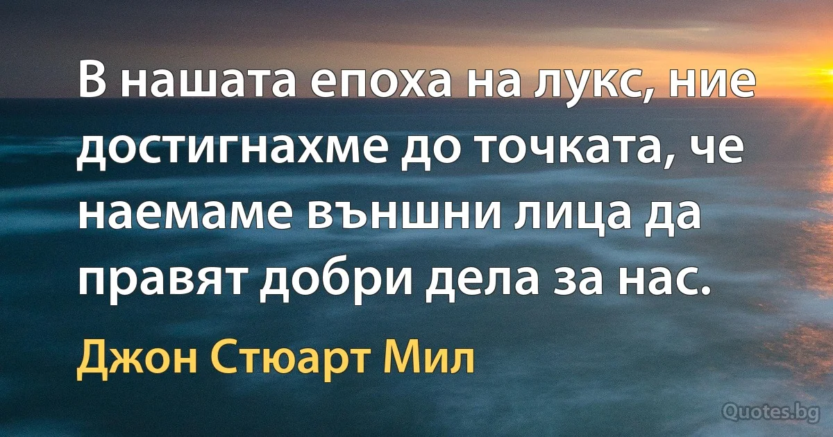 В нашата епоха на лукс, ние достигнахме до точката, че наемаме външни лица да правят добри дела за нас. (Джон Стюарт Мил)