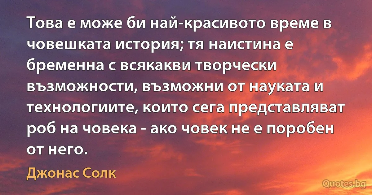 Това е може би най-красивото време в човешката история; тя наистина е бременна с всякакви творчески възможности, възможни от науката и технологиите, които сега представляват роб на човека - ако човек не е поробен от него. (Джонас Солк)