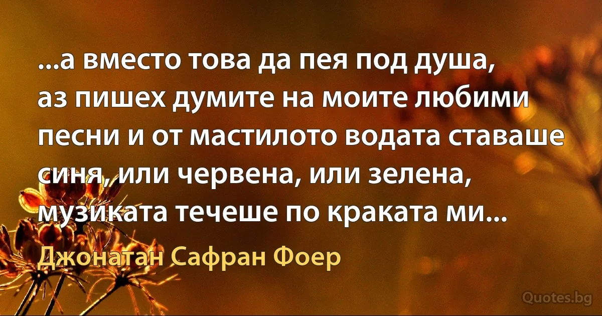 ...а вместо това да пея под душа, аз пишех думите на моите любими песни и от мастилото водата ставаше синя, или червена, или зелена, музиката течеше по краката ми... (Джонатан Сафран Фоер)