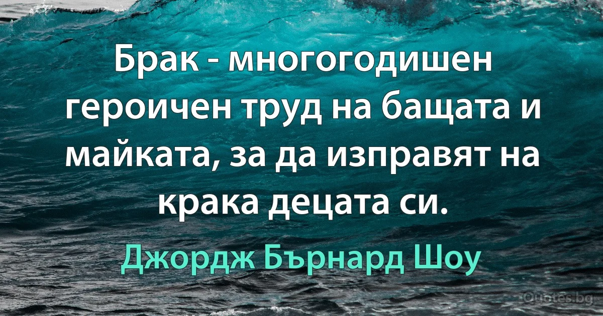 Брак - многогодишен героичен труд на бащата и майката, за да изправят на крака децата си. (Джордж Бърнард Шоу)