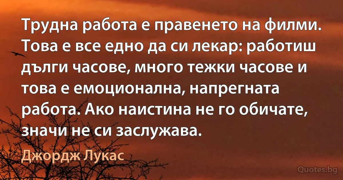 Трудна работа е правенето на филми. Това е все едно да си лекар: работиш дълги часове, много тежки часове и това е емоционална, напрегната работа. Ако наистина не го обичате, значи не си заслужава. (Джордж Лукас)