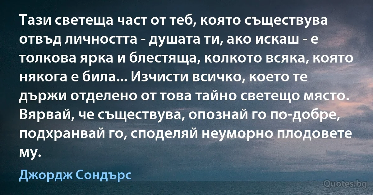 Тази светеща част от теб, която съществува отвъд личността - душата ти, ако искаш - е толкова ярка и блестяща, колкото всяка, която някога е била... Изчисти всичко, което те държи отделено от това тайно светещо място. Вярвай, че съществува, опознай го по-добре, подхранвай го, споделяй неуморно плодовете му. (Джордж Сондърс)