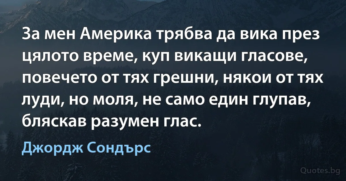 За мен Америка трябва да вика през цялото време, куп викащи гласове, повечето от тях грешни, някои от тях луди, но моля, не само един глупав, бляскав разумен глас. (Джордж Сондърс)