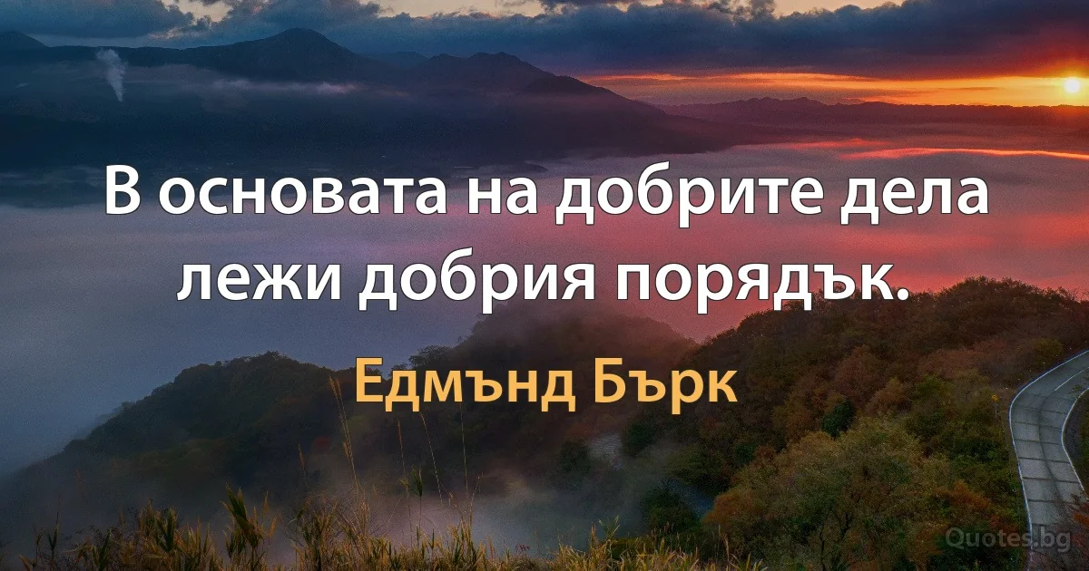 В основата на добрите дела лежи добрия порядък. (Едмънд Бърк)