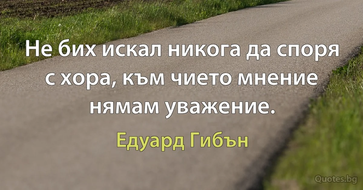 Не бих искал никога да споря с хора, към чието мнение нямам уважение. (Едуард Гибън)