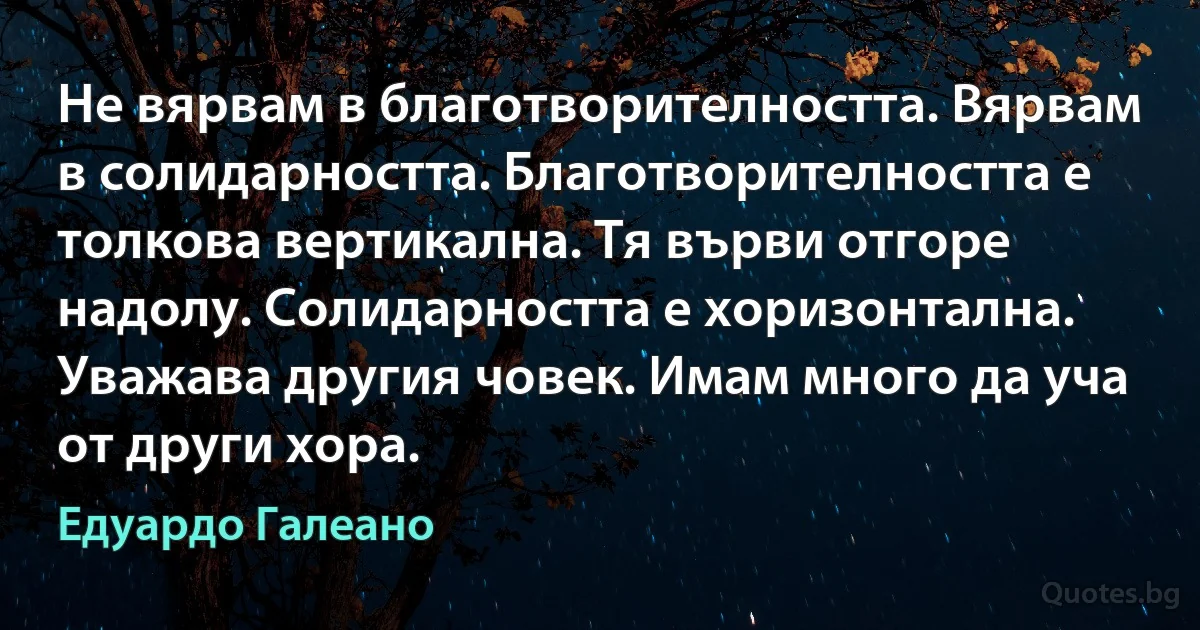 Не вярвам в благотворителността. Вярвам в солидарността. Благотворителността е толкова вертикална. Тя върви отгоре надолу. Солидарността е хоризонтална. Уважава другия човек. Имам много да уча от други хора. (Едуардо Галеано)