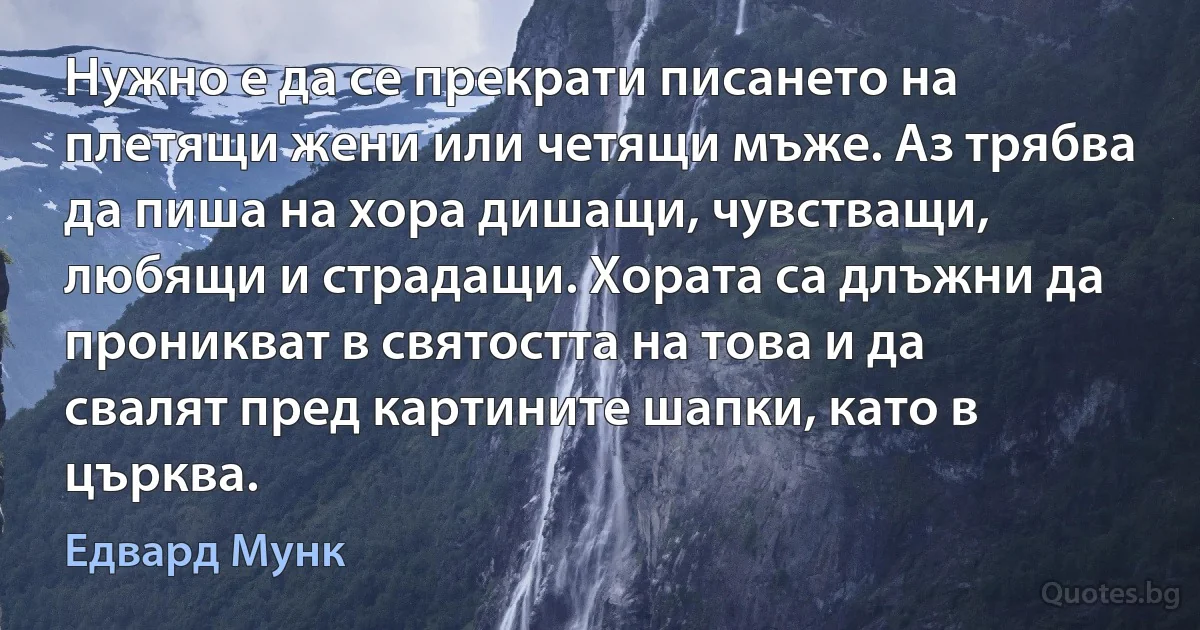 Нужно е да се прекрати писането на плетящи жени или четящи мъже. Аз трябва да пиша на хора дишащи, чувстващи, любящи и страдащи. Хората са длъжни да проникват в святостта на това и да свалят пред картините шапки, като в църква. (Едвард Мунк)