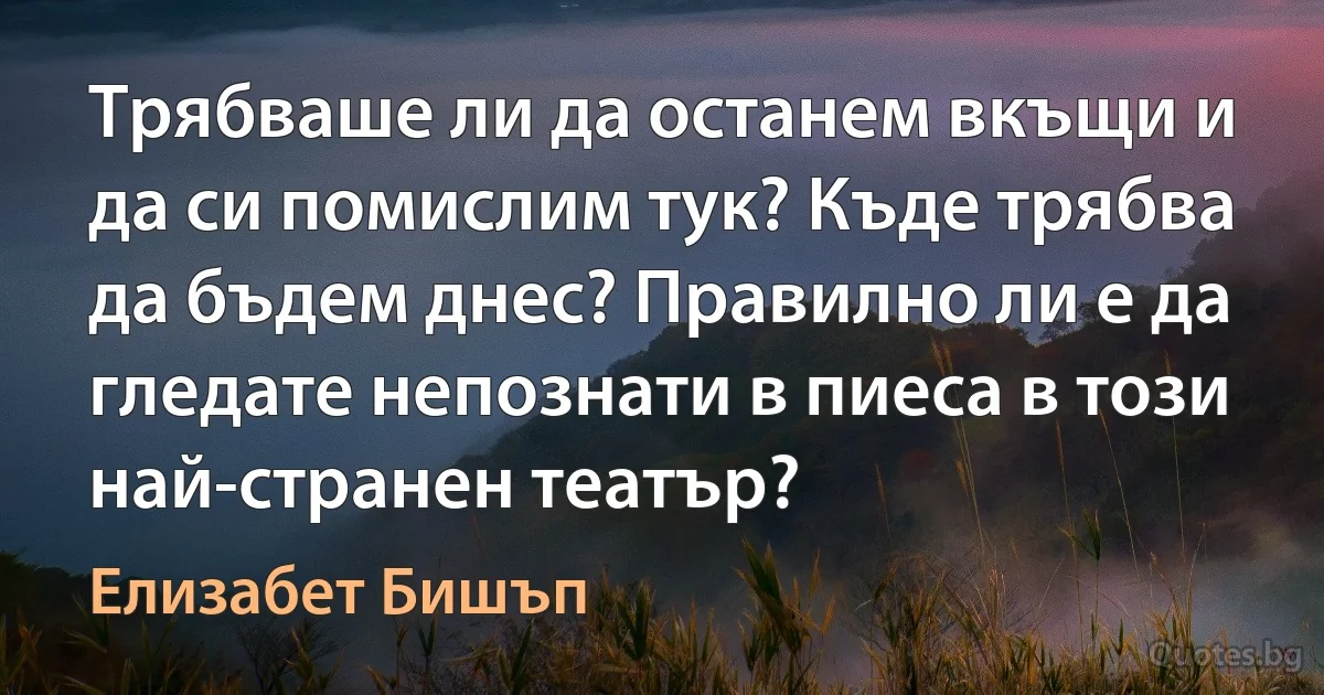 Трябваше ли да останем вкъщи и да си помислим тук? Къде трябва да бъдем днес? Правилно ли е да гледате непознати в пиеса в този най-странен театър? (Елизабет Бишъп)