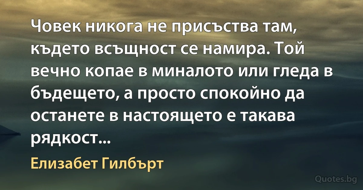 Човек никога не присъства там, където всъщност се намира. Той вечно копае в миналото или гледа в бъдещето, а просто спокойно да останете в настоящето е такава рядкост... (Елизабет Гилбърт)