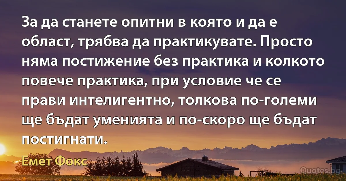 За да станете опитни в която и да е област, трябва да практикувате. Просто няма постижение без практика и колкото повече практика, при условие че се прави интелигентно, толкова по-големи ще бъдат уменията и по-скоро ще бъдат постигнати. (Емет Фокс)