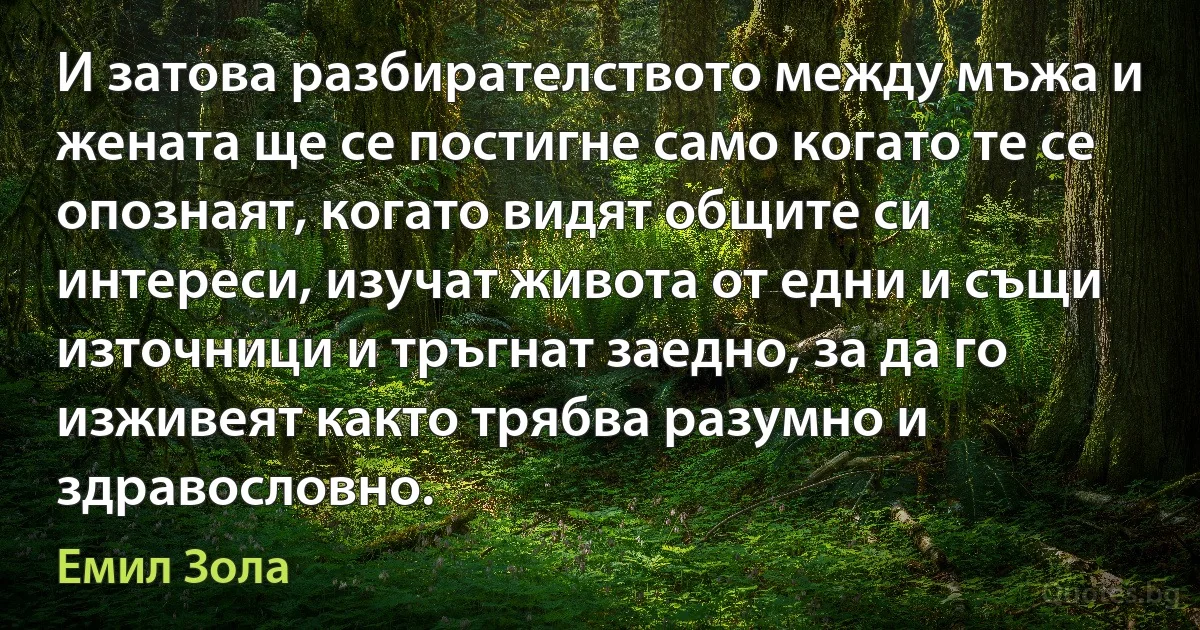 И затова разбирателството между мъжа и жената ще се постигне само когато те се опознаят, когато видят общите си интереси, изучат живота от едни и същи източници и тръгнат заедно, за да го изживеят както трябва разумно и здравословно. (Емил Зола)