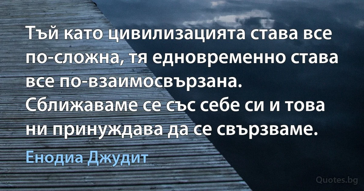 Тъй като цивилизацията става все по-сложна, тя едновременно става все по-взаимосвързана. Сближаваме се със себе си и това ни принуждава да се свързваме. (Енодиа Джудит)