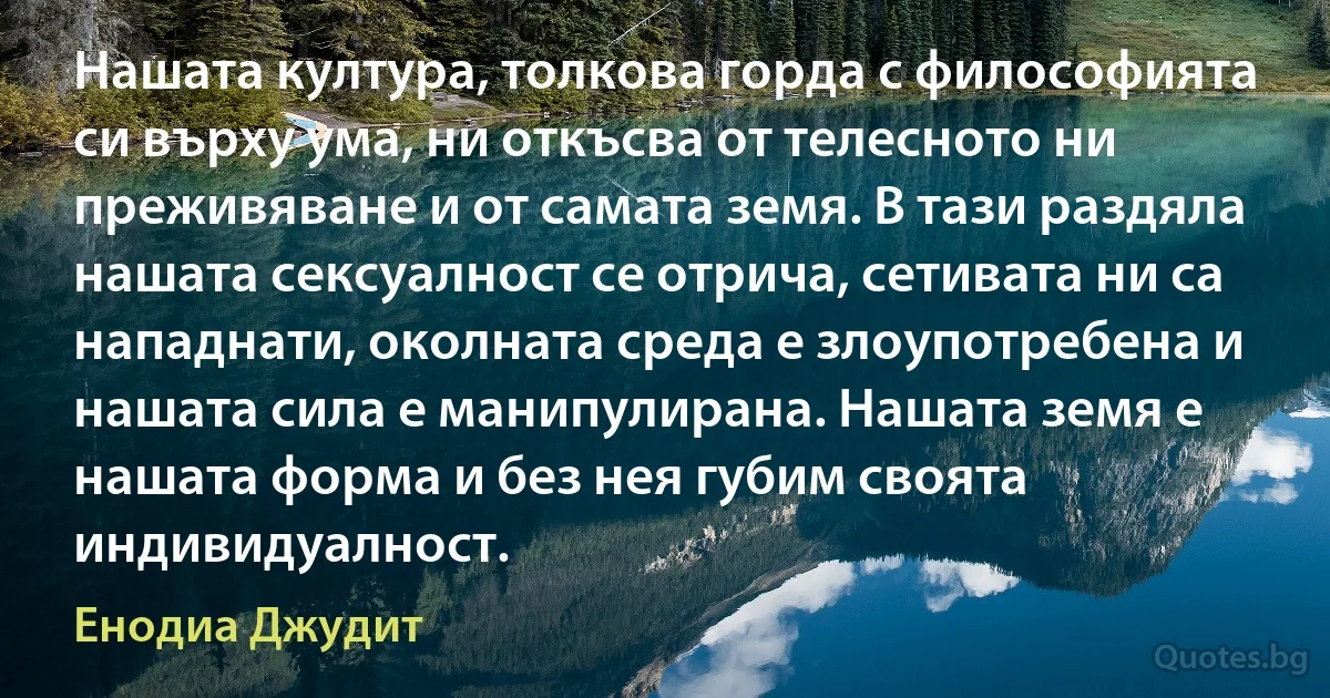 Нашата култура, толкова горда с философията си върху ума, ни откъсва от телесното ни преживяване и от самата земя. В тази раздяла нашата сексуалност се отрича, сетивата ни са нападнати, околната среда е злоупотребена и нашата сила е манипулирана. Нашата земя е нашата форма и без нея губим своята индивидуалност. (Енодиа Джудит)