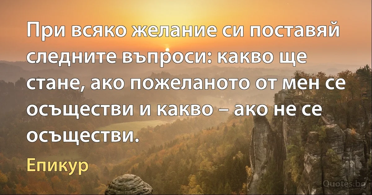 При всяко желание си поставяй следните въпроси: какво ще стане, ако пожеланото от мен се осъществи и какво – ако не се осъществи. (Епикур)