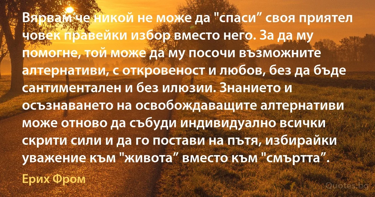 Вярвам че никой не може да "спаси” своя приятел човек правейки избор вместо него. За да му помогне, той може да му посочи възможните алтернативи, с откровеност и любов, без да бъде сантиментален и без илюзии. Знанието и осъзнаването на освобождаващите алтернативи може отново да събуди индивидуално всички скрити сили и да го постави на пътя, избирайки уважение към "живота” вместо към "смъртта”. (Ерих Фром)