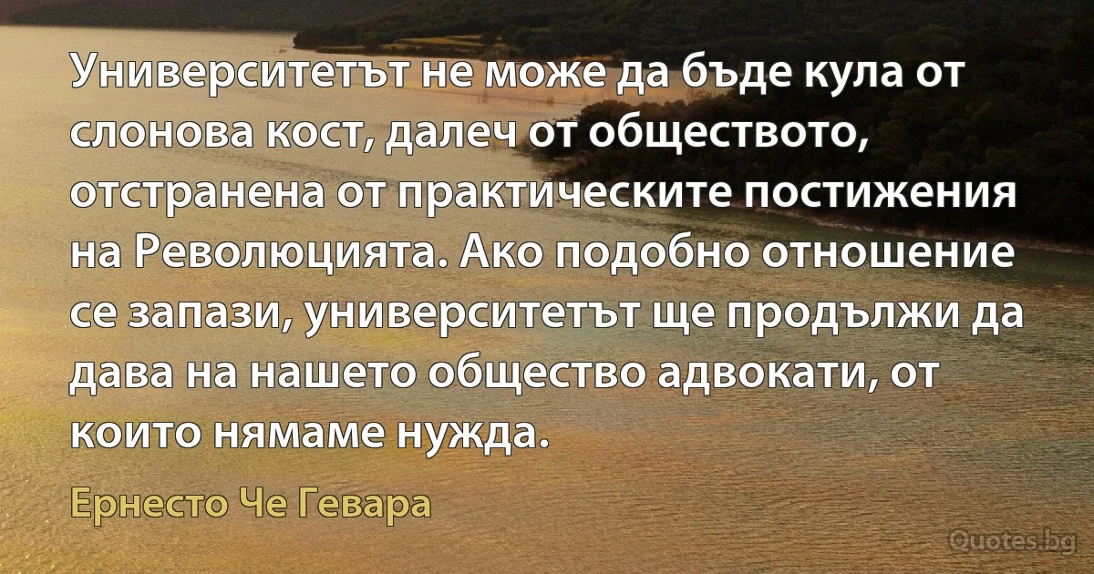 Университетът не може да бъде кула от слонова кост, далеч от обществото, отстранена от практическите постижения на Революцията. Ако подобно отношение се запази, университетът ще продължи да дава на нашето общество адвокати, от които нямаме нужда. (Ернесто Че Гевара)