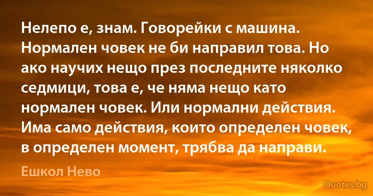 Нелепо е, знам. Говорейки с машина. Нормален човек не би направил това. Но ако научих нещо през последните няколко седмици, това е, че няма нещо като нормален човек. Или нормални действия. Има само действия, които определен човек, в определен момент, трябва да направи. (Ешкол Нево)