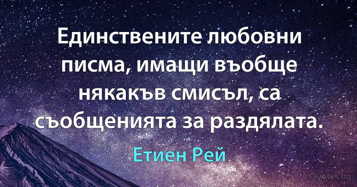 Единствените любовни писма, имащи въобще някакъв смисъл, са съобщенията за раздялата. (Етиен Рей)