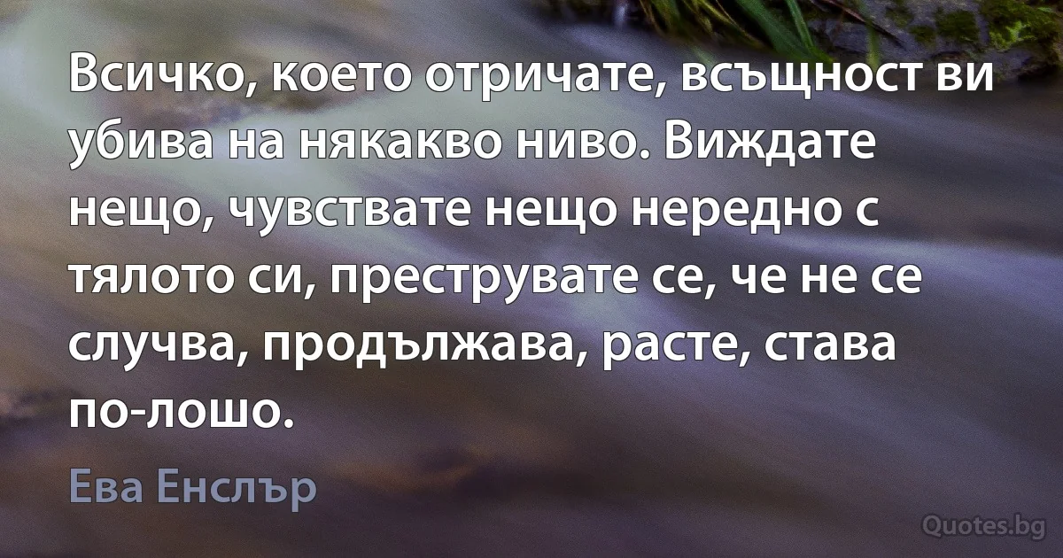 Всичко, което отричате, всъщност ви убива на някакво ниво. Виждате нещо, чувствате нещо нередно с тялото си, преструвате се, че не се случва, продължава, расте, става по-лошо. (Ева Енслър)