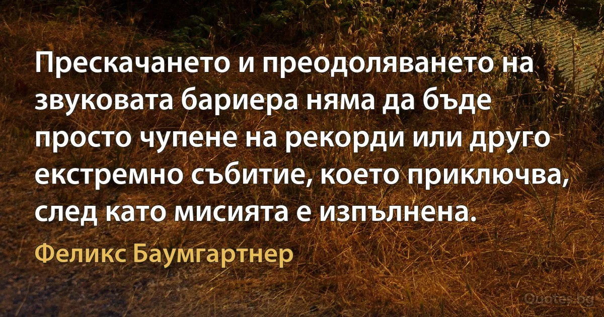 Прескачането и преодоляването на звуковата бариера няма да бъде просто чупене на рекорди или друго екстремно събитие, което приключва, след като мисията е изпълнена. (Феликс Баумгартнер)