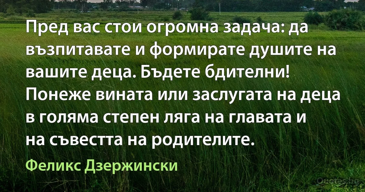 Пред вас стои огромна задача: да възпитавате и формирате душите на вашите деца. Бъдете бдителни! Понеже вината или заслугата на деца в голяма степен ляга на главата и на съвестта на родителите. (Феликс Дзержински)