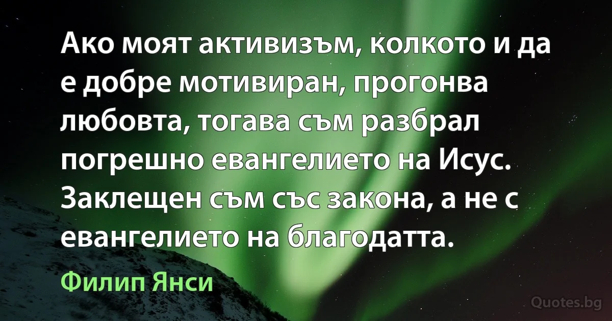 Ако моят активизъм, колкото и да е добре мотивиран, прогонва любовта, тогава съм разбрал погрешно евангелието на Исус. Заклещен съм със закона, а не с евангелието на благодатта. (Филип Янси)