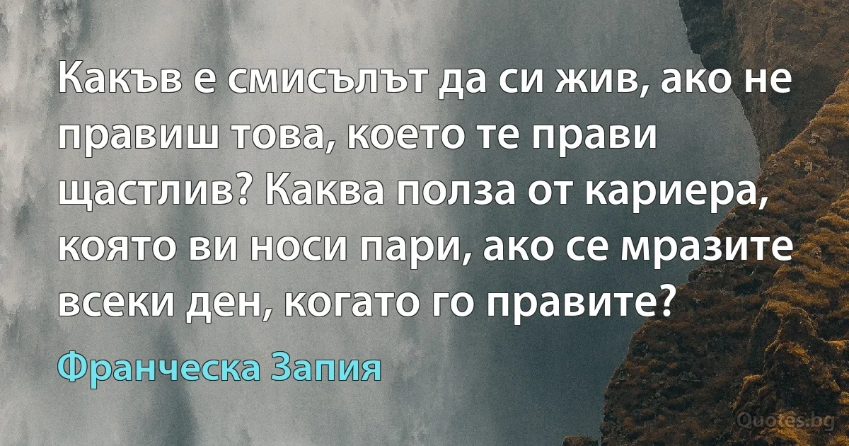 Какъв е смисълът да си жив, ако не правиш това, което те прави щастлив? Каква полза от кариера, която ви носи пари, ако се мразите всеки ден, когато го правите? (Франческа Запия)