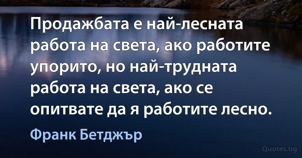 Продажбата е най-лесната работа на света, ако работите упорито, но най-трудната работа на света, ако се опитвате да я работите лесно. (Франк Бетджър)