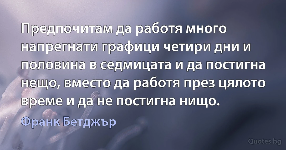 Предпочитам да работя много напрегнати графици четири дни и половина в седмицата и да постигна нещо, вместо да работя през цялото време и да не постигна нищо. (Франк Бетджър)