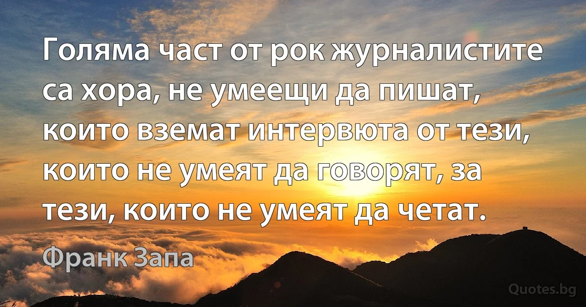 Голяма част от рок журналистите са хора, не умеещи да пишат, които вземат интервюта от тези, които не умеят да говорят, за тези, които не умеят да четат. (Франк Запа)