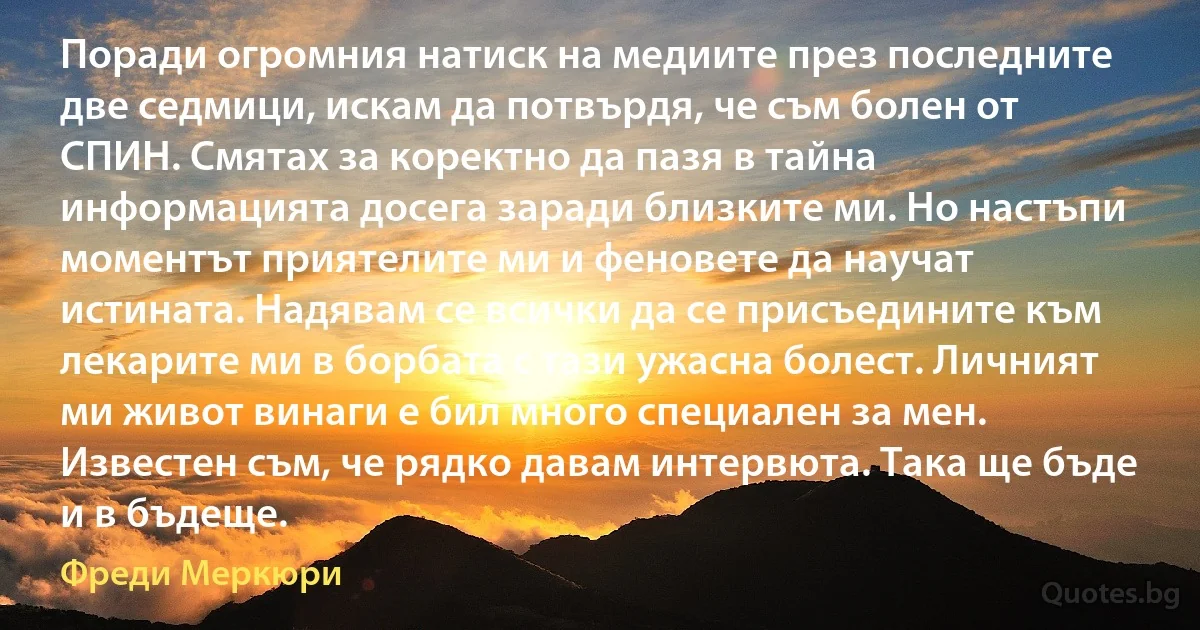 Поради огромния натиск на медиите през последните две седмици, искам да потвърдя, че съм болен от СПИН. Смятах за коректно да пазя в тайна информацията досега заради близките ми. Но настъпи моментът приятелите ми и феновете да научат истината. Надявам се всички да се присъедините към лекарите ми в борбата с тази ужасна болест. Личният ми живот винаги е бил много специален за мен. Известен съм, че рядко давам интервюта. Така ще бъде и в бъдеще. (Фреди Меркюри)