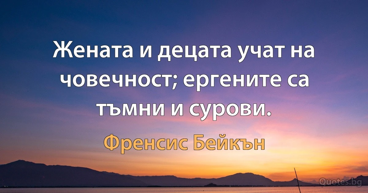 Жената и децата учат на човечност; ергените са тъмни и сурови. (Френсис Бейкън)