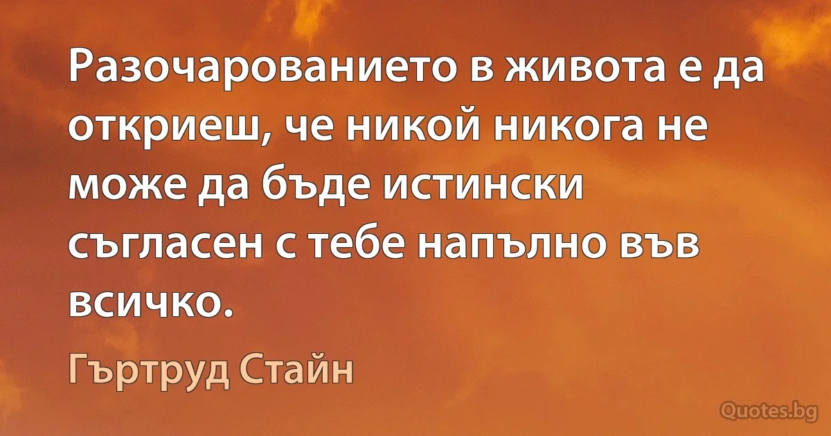 Разочарованието в живота е да откриеш, че никой никога не може да бъде истински съгласен с тебе напълно във всичко. (Гъртруд Стайн)