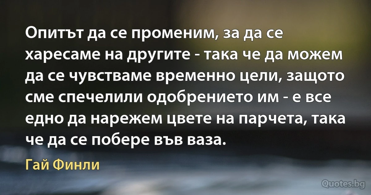 Опитът да се променим, за да се харесаме на другите - така че да можем да се чувстваме временно цели, защото сме спечелили одобрението им - е все едно да нарежем цвете на парчета, така че да се побере във ваза. (Гай Финли)