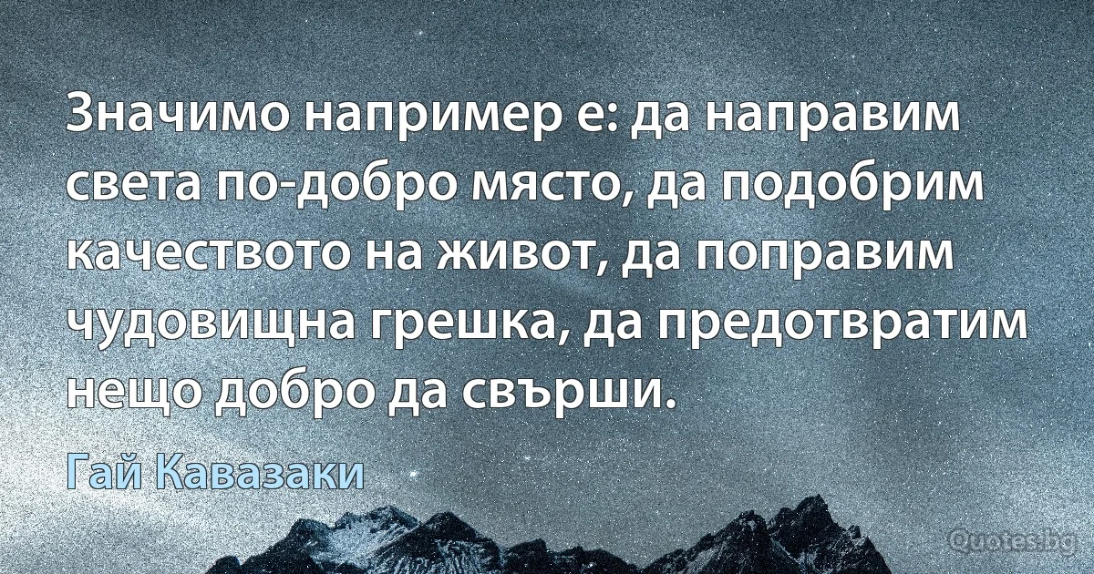 Значимо например е: да направим света по-добро място, да подобрим качеството на живот, да поправим чудовищна грешка, да предотвратим нещо добро да свърши. (Гай Кавазаки)