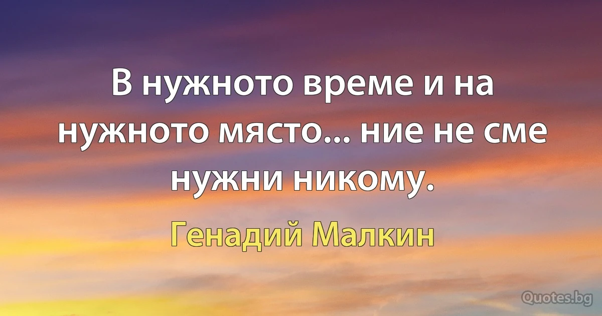 В нужното време и на нужното място... ние не сме нужни никому. (Генадий Малкин)