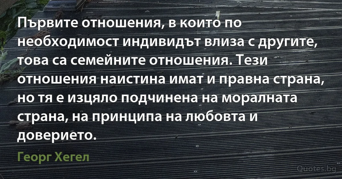 Първите отношения, в които по необходимост индивидът влиза с другите, това са семейните отношения. Тези отношения наистина имат и правна страна, но тя е изцяло подчинена на моралната страна, на принципа на любовта и доверието. (Георг Хегел)