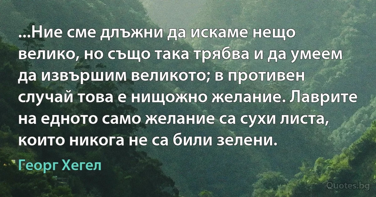 ...Ние сме длъжни да искаме нещо велико, но също така трябва и да умеем да извършим великото; в противен случай това е нищожно желание. Лаврите на едното само желание са сухи листа, които никога не са били зелени. (Георг Хегел)