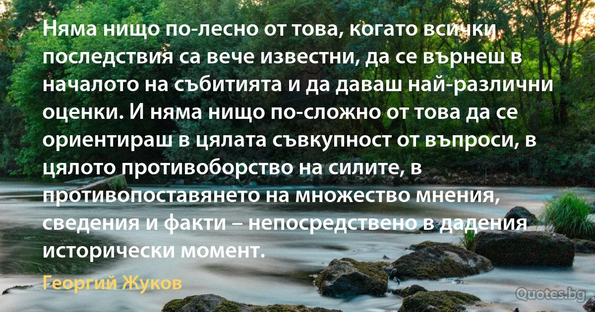 Няма нищо по-лесно от това, когато всички последствия са вече известни, да се върнеш в началото на събитията и да даваш най-различни оценки. И няма нищо по-сложно от това да се ориентираш в цялата съвкупност от въпроси, в цялото противоборство на силите, в противопоставянето на множество мнения, сведения и факти – непосредствено в дадения исторически момент. (Георгий Жуков)