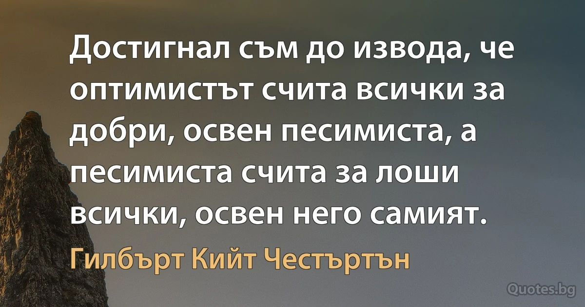 Достигнал съм до извода, че оптимистът счита всички за добри, освен песимиста, а песимиста счита за лоши всички, освен него самият. (Гилбърт Кийт Честъртън)