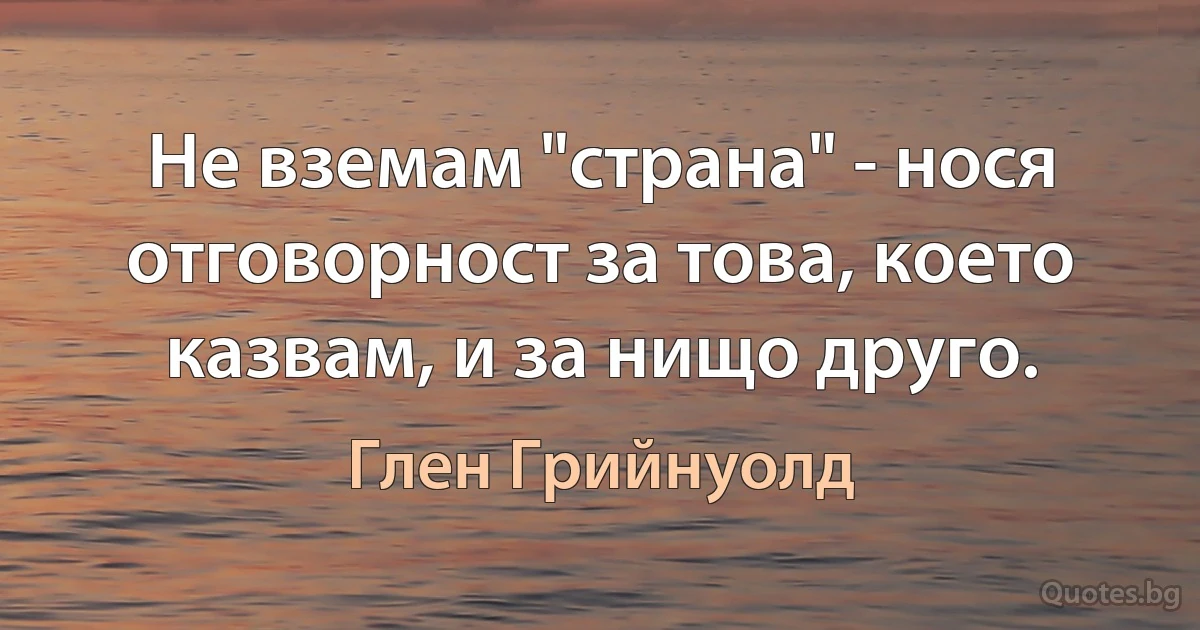 Не вземам "страна" - нося отговорност за това, което казвам, и за нищо друго. (Глен Грийнуолд)